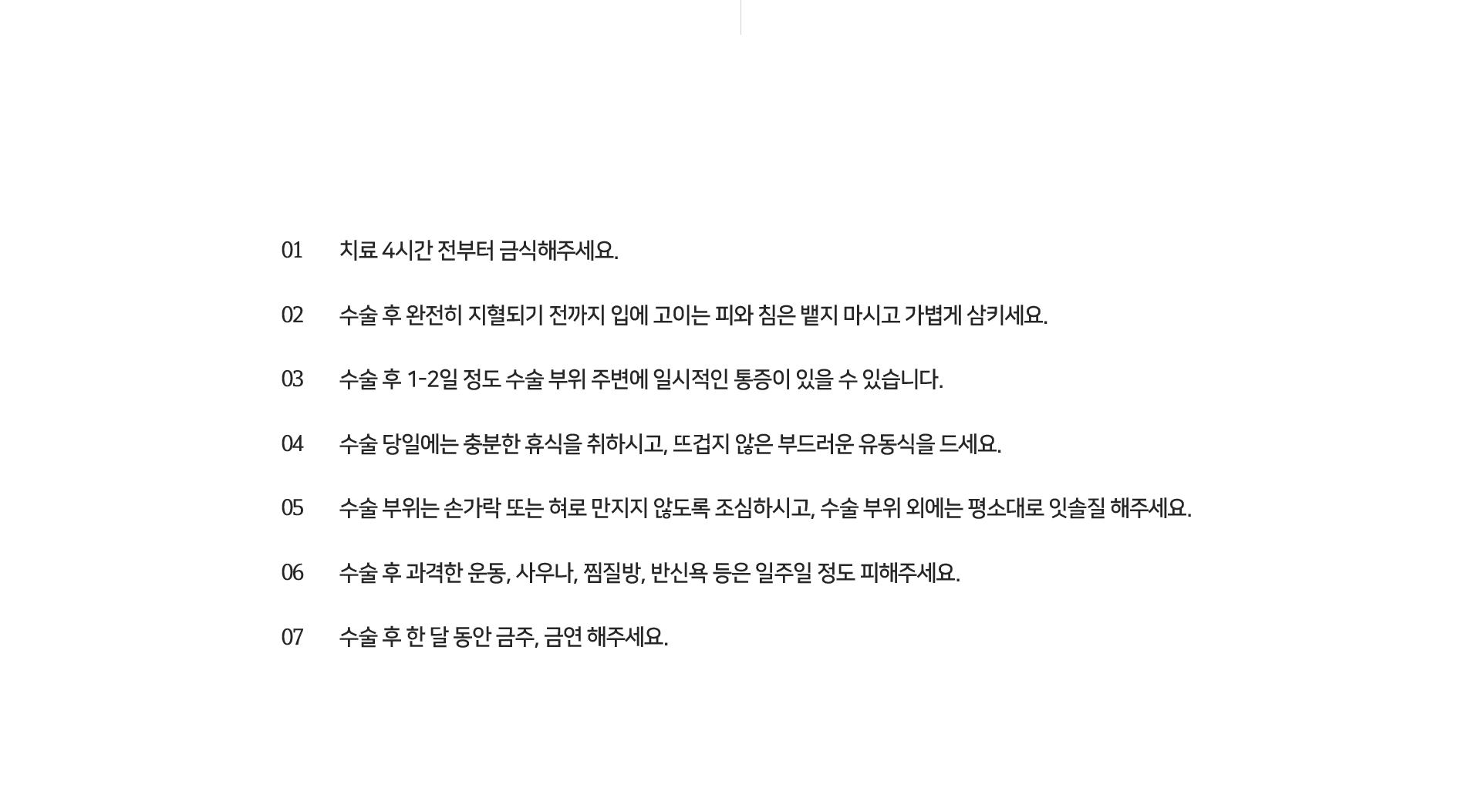 치료-4시간-전부터-금식해-주세요-수술-후-완전히-지혈되기-전까지-입에-고이는-피와-침은-뱉지-마시고-가볍게-삼키세요-수술-후-1~2일-정도-수술-부위-주변에-일시적인-통증이-있을-수-있습니다-수술-당일에는-충분한-휴식을-취하시고-뜨겁지-않은-부드러운-유동식을-드세요-수술-부위는-손가락-또는-혀로-만지지-않도록-조심하시고-수술-부위-외에는-평소대로-잇솔질-해주세요-수술-후-과격한-운동-사우나-찜질방-반신욕-등은-일주일-정도-피해주세요-수술-후-한-달-동안-금주-금연해-주세요-임플란트-식립-후-시술-부위에-통증-치열의-어긋남-턱관절-통증-감각이상-등의-부작용이-나타날-수-있으며-숙련된-의료진에게-시술받는-것이-중요합니다